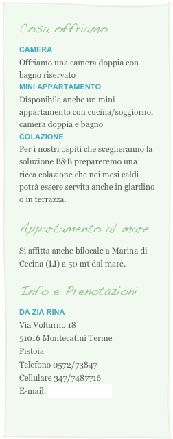 Cosa offriamo
CAmera
Offriamo una camera doppia con bagno riservatoMINI appartamento
Disponibile anche un mini appartamento con cucina/soggiorno, camera doppia e bagno
COLAZIONE
Per i nostri ospiti che sceglieranno la soluzione B&B prepareremo una ricca colazione che nei mesi caldi potr� essere servita anche in giardino o in terrazza.

Appartamento al mare
Si affitta anche bilocale a Marina di Cecina (LI) a 50 mt dal mare.

Info e Prenotazioni
DA ZIA RINA 
Via Volturno 18
51016 Montecatini Terme
Pistoia
Telefono 0572/73847
Cellulare 347/7487716
E-mail: info@daziarina.it

